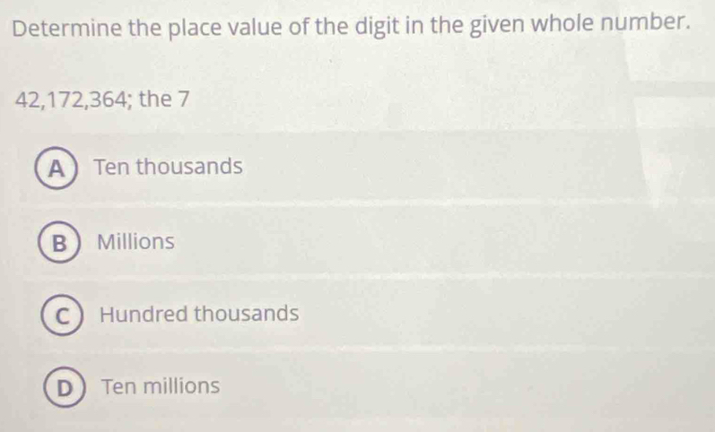 Determine the place value of the digit in the given whole number.
42, 172, 364; the 7
A Ten thousands
B Millions
C Hundred thousands
D Ten millions