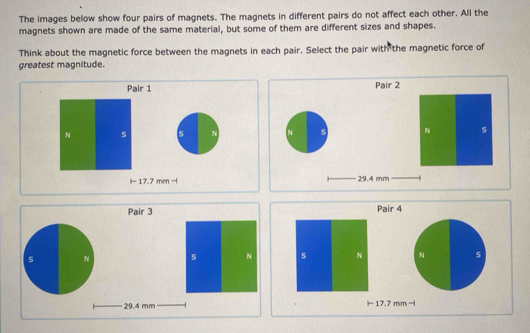 The images below show four pairs of magnets. The magnets in different pairs do not affect each other. All the 
magnets shown are made of the same material, but some of them are different sizes and shapes. 
Think about the magnetic force between the magnets in each pair. Select the pair with the magnetic force of 
greatest magnitude. 
Pair 1 Pair 2 
N s s N N s N s
17.7 mm -l 29.4 mm
Pair 4 
s N N s
I 17.7 mm -l