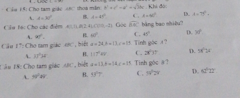 Qộc L=m
Cầu 15: Cho tam giác ABC thoa mãn: b^2+c^2-a^2=sqrt(3)bc. Khi đó:
A. A=30° B. A=45°. C. A=60°. D. A=75°. 
Câu 16: Cho các điêm A(1,1), B(2,4), C(10,-2) Góc widehat BAC bằng bao nhiêu?
A. 90°. B. 60°. C. 45° D. 30°. 
Cầu 17: Cho tam giác ABC , biết a=24, b=13, c=15. Tính goc A ?
A. 33°34' B. 117°49' C. 28°37' D. 58°24'. 
Cầu 18: Cho tam giác ABC, biết a=13, b=14, c=15 Tinh góc B ?
A. 59°49'. B. 53°7' C. 59°29° D. 62°22'.