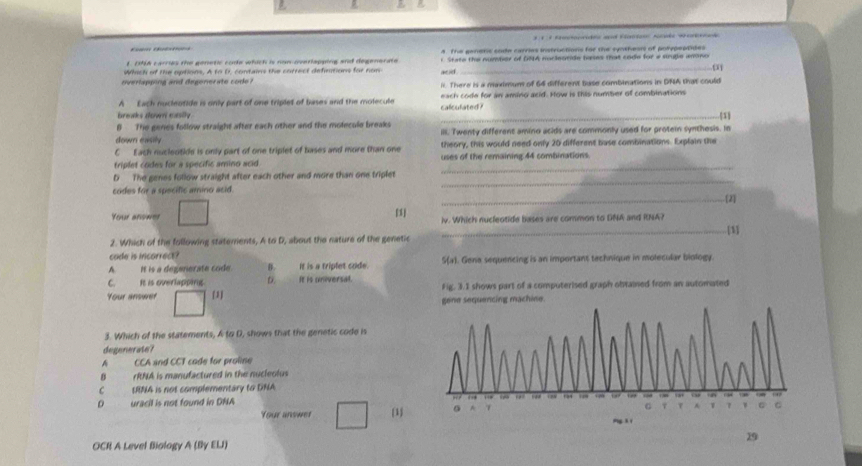 DNA carries the genetic code which is non overlapping and degenerate A. The ganeric cote carries instructions for the syntheors of potepeptile 
Which of the options, A to D, contains the correct defintions for non ac ad t State the number of DNA marleotide banes that code for e struble amno
. o
overlapping and degenerate code ? i. There is a maximum of 64 different base combinations in DNA that could
A Each nucleotide is only part of one triplet of bases and the molecule caliculated? each code for an aming acid. How is this number of combinations
breaks down exsily. _1
B The genes follow straight after each other and the motecule breaks
down easily ill. Twenty different amino acids are commonly used for protein synthesis. In
C Each nucleotide is only part of one triplet of bases and more than one theory, this would need only 20 different base combinations. Explain the
triplet codes for a specific amino acid uses of the remaining 44 combinations.
_
D The genes follow straight after each other and more than one triplet
_
codes for a specific amino acid.
_. [2]
Your ansmer [1] iv. Which nucleotide bases are common to DNA and RNA?
_[1]
2. Which of the following staterents, A to D, about the nature of the genetic
cade is incorrect?
A It is a degenerate code. B. It is a triplet code. S(a). Gene sequencing is an important technique in molecular biology
C. It is overlapping. D. It is universal.
Your anower [1] Fig. 3.1 shows part of a computerised graph obtained from an automated
3. Which of the statements, A to D, shows that the genetic code is
degenerate?
A CCA and CCT cade for proline
0 rRNA is manufactured in the nucleolus
C tRNA is not complementary to DNA
D uracil is not found in DNA 
Your anower 1 
19
OCR A Level Biology A (By ELJ)