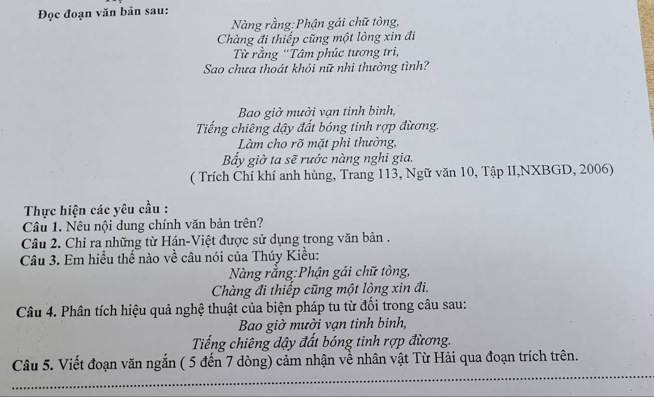 Đọc đoạn văn bản sau: 
Nàng rằng:Phận gái chữ tòng, 
Chàng đi thiếp cũng một lòng xin đi 
Từ rằng “Tâm phúc tương tri, 
Sao chưa thoát khỏi nữ nhi thường tình? 
Bao giờ mười vạn tinh binh, 
Tiếng chiêng dậy đất bóng tinh rợp đừơng. 
Làm cho rõ mặt phi thường, 
Bấy giờ ta sẽ rước nàng nghi gia. 
( Trích Chí khí anh hùng, Trang 113, Ngữ văn 10, Tập II,NXBGD, 2006) 
Thực hiện các yêu cầu : 
Câu 1. Nêu nội dung chính văn bản trên? 
Câu 2. Chỉ ra những từ Hán-Việt được sử dụng trong văn bản . 
Câu 3. Em hiểu thế nào về câu nói của Thúy Kiều: 
Nàng rằng:Phận gái chữ tòng, 
Chàng đi thiếp cũng một lòng xin đi. 
Câu 4. Phân tích hiệu quả nghệ thuật của biện pháp tu từ đối trong câu sau: 
Bao giờ mười vạn tinh binh, 
Tiếng chiêng dậy đất bóng tinh rợp đừơng. 
Câu 5. Viết đoạn văn ngắn ( 5 đến 7 dòng) cảm nhận về nhân vật Từ Hải qua đoạn trích trên.