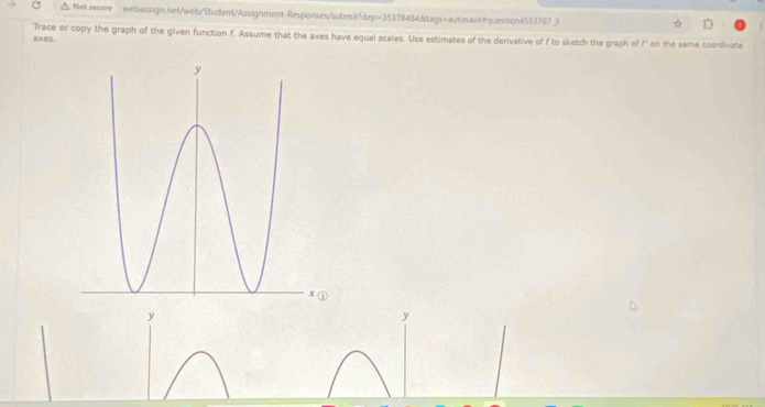 Net secure webassign.net/web/Student/Assignment-Responses/submit?dep=35378484&tags=autosave#question4553767_3 
axes. Trace or copy the graph of the given function f. Assume that the axes have equal scales. Use estimates of the derivative of f to sketch the graph of f' on the same coordinate
y
y