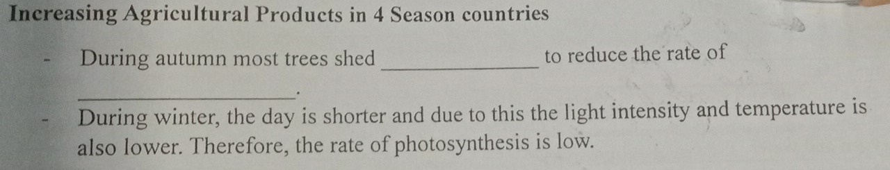 Increasing Agricultural Products in 4 Season countries 
During autumn most trees shed _to reduce the rate of 
_. 
During winter, the day is shorter and due to this the light intensity and temperature is 
also lower. Therefore, the rate of photosynthesis is low.