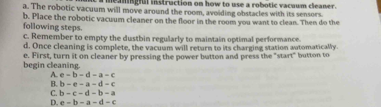 a meaningful instruction on how to use a robotic vacuum cleaner.
a. The robotic vacuum will move around the room, avoiding obstacles with its sensors.
b. Place the robotic vacuum cleaner on the floor in the room you want to clean. Then do the
following steps.
c. Remember to empty the dustbin regularly to maintain optimal performance.
d. Once cleaning is complete, the vacuum will return to its charging station automatically.
e. First, turn it on cleaner by pressing the power button and press the "start" button to
begin cleaning.
A. e-b-d-a-c
B. b-e-a-d-c
C. b-c-d-b-a
D. e-b-a-d-c