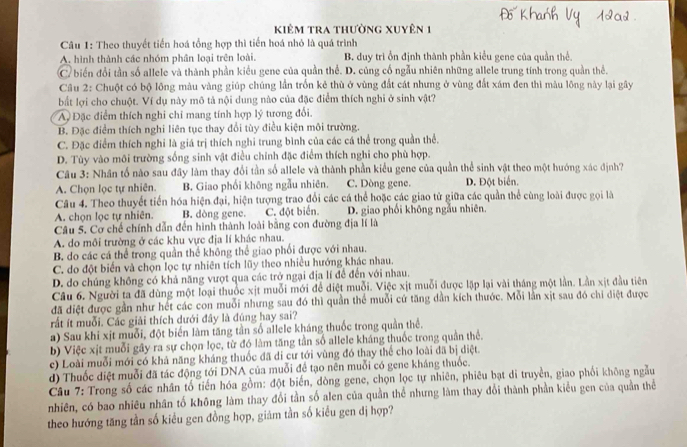 kKiêm tra thường xuyên 1
Câu 1: Theo thuyết tiền hoá tổng hợp thì tiến hoá nhỏ là quá trình
A. hình thành các nhóm phân loại trên loài. B. duy trì ồn định thành phần kiểu gene của quần thể.
C biến đổi tần số allele và thành phần kiểu gene của quần thể. D. cũng cố ngẫu nhiên những allele trung tính trong quần thể.
Câu 2: Chuột có bộ lông màu vàng giúp chúng lần trốn kẻ thù ở vùng đất cát nhưng ở vùng đất xám đen thì màu lông này lại gây
bắt lợi cho chuột. Ví dụ này mô tả nội dung nào của đặc điểm thích nghi ở sinh vật?
A Đặc điểm thích nghi chi mang tính hợp lý tương đổi.
B. Đặc điểm thích nghi liên tục thay đổi tùy điều kiện môi trường.
C. Đặc điểm thích nghi là giá trị thích nghi trung bình của các cá thể trong quần thể.
D. Tùy vào môi trường sống sinh vật điều chính đặc điểm thích nghi cho phù hợp.
Câu 3: Nhân tố nào sau đây làm thay đổi tần số allele và thành phần kiểu gene của quần thể sinh vật theo một hướng xác định?
A. Chọn lọc tự nhiên. B. Giao phối không ngẫu nhiên. C. Dòng gene. D. Đột biển.
Câu 4. Theo thuyết tiền hóa hiện đại, hiện tượng trao đổi các cá thể hoặc các giao tử giữa các quần thể cùng loài được gọi là
A. chọn lọc tự nhiên. B. dòng gene. C. đột biển. D. giao phối không ngẫu nhiên.
Câu 5. Cơ chế chính dẫn đến hình thành loài bằng con đường địa lí là
A. do môi trường ở các khu vực địa lí khác nhau.
B. do các cá thể trong quần thể không thể giao phối được với nhau.
C. do đột biển và chọn lọc tự nhiên tích lũy theo nhiều hướng khác nhau.
D. do chúng không có khả năng vượt qua các trở ngại địa lí đề đến với nhau.
Câu 6. Người ta đã dùng một loại thuốc xịt muỗi mới để diệt muỗi. Việc xịt muỗi được lập lại vài tháng một lần. Lần xịt đầu tiên
đã diệt được gần như hết các con muỗi nhưng sau đó thì quần thể muỗi cứ tăng dần kích thước. Mỗi lần xịt sau đó chi diệt được
rất ít muỗi. Các giải thích dưới đây là đúng hay sai?
a) Sau khi xịt muỗi, đột biển làm tăng tần số allele kháng thuốc trong quần thể.
b) Việc xịt muỗi gây ra sự chọn lọc, từ đó làm tăng tần số allele kháng thuốc trong quần thể.
c) Loài muỗi mới có khả năng kháng thuốc đã di cư tới vùng đó thay thể cho loài đã bị diệt.
d) Thuốc diệt muỗi đã tác động tới DNA của muỗi để tạo nên muỗi có gene kháng thuốc.
Câu 7: Trong số các nhân tố tiến hóa gồm: đột biến, dòng gene, chọn lọc tự nhiên, phiêu bạt di truyền, giao phối không ngẫu
nhiên, có bao nhiêu nhân tố không làm thay đổi tần số alen của quần thể nhưng làm thay đổi thành phần kiểu gen của quản thể
theo hướng tăng tần số kiểu gen đồng hợp, giám tần số kiểu gen dị hợp?