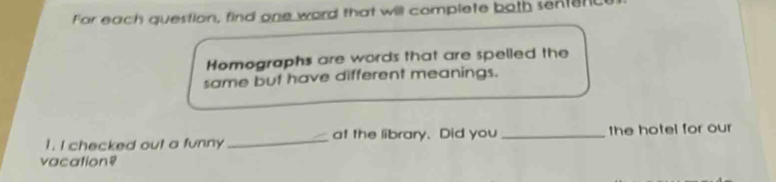 For each question, find one word that will complete both senterc 
Homographs are words that are spelled the 
same but have different meanings. 
1. I checked out a funny _at the library. Did you _the hotel for our 
vacation?