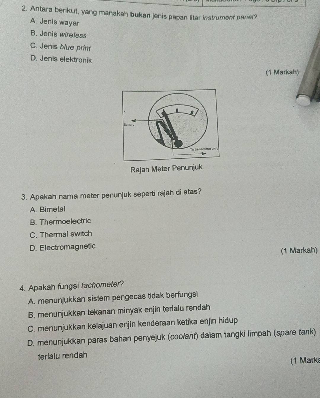 Antara berikut, yang manakah bukan jenis papan litar instrument panel?
A. Jenis wayar
B. Jenis wireless
C. Jenis blue print
D. Jenis elektronik
(1 Markah)
Rajah Meter Penunjuk
3. Apakah nama meter penunjuk seperti rajah di atas?
A. Bimetal
B. Thermoelectric
C. Thermal switch
D. Electromagnetic
(1 Markah)
4. Apakah fungsi tachometer?
A. menunjukkan sistem pengecas tidak berfungsi
B. menunjukkan tekanan minyak enjin terlalu rendah
C. menunjukkan kelajuan enjin kenderaan ketika enjin hidup
D. menunjukkan paras bahan penyejuk (coolant) dalam tangki limpah (spare tank)
terlalu rendah
(1 Marka