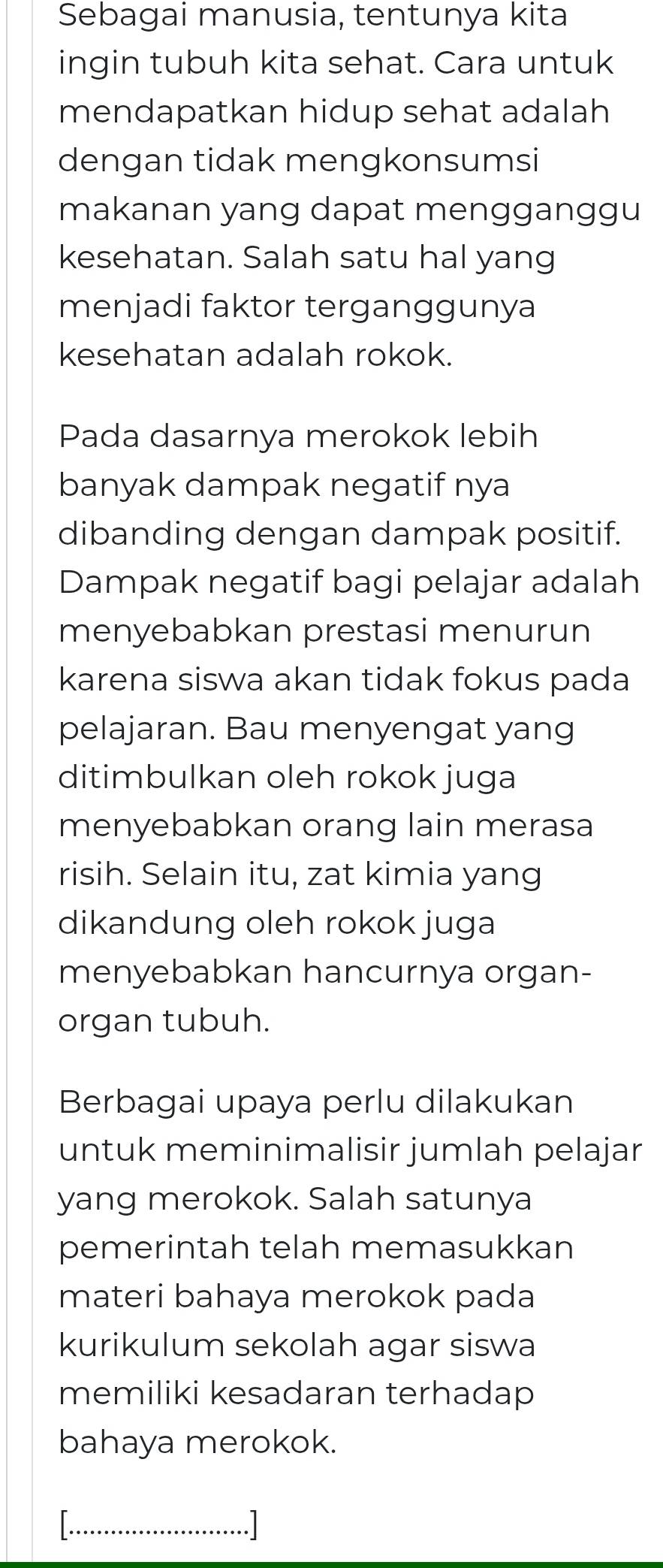 Sebagai manusia, tentunya kita 
ingin tubuh kita sehat. Cara untuk 
mendapatkan hidup sehat adalah 
dengan tidak mengkonsumsi 
makanan yang dapat mengganggu 
kesehatan. Salah satu hal yang 
menjadi faktor terganggunya 
kesehatan adalah rokok. 
Pada dasarnya merokok lebih 
banyak dampak negatif nya 
dibanding dengan dampak positif. 
Dampak negatif bagi pelajar adalah 
menyebabkan prestasi menurun 
karena siswa akan tidak fokus pada 
pelajaran. Bau menyengat yang 
ditimbulkan oleh rokok juga 
menyebabkan orang lain merasa 
risih. Selain itu, zat kimia yang 
dikandung oleh rokok juga 
menyebabkan hancurnya organ- 
organ tubuh. 
Berbagai upaya perlu dilakukan 
untuk meminimalisir jumlah pelajar 
yang merokok. Salah satunya 
pemerintah telah memasukkan 
materi bahaya merokok pada 
kurikulum sekolah agar siswa 
memiliki kesadaran terhadap 
bahaya merokok. 
_.