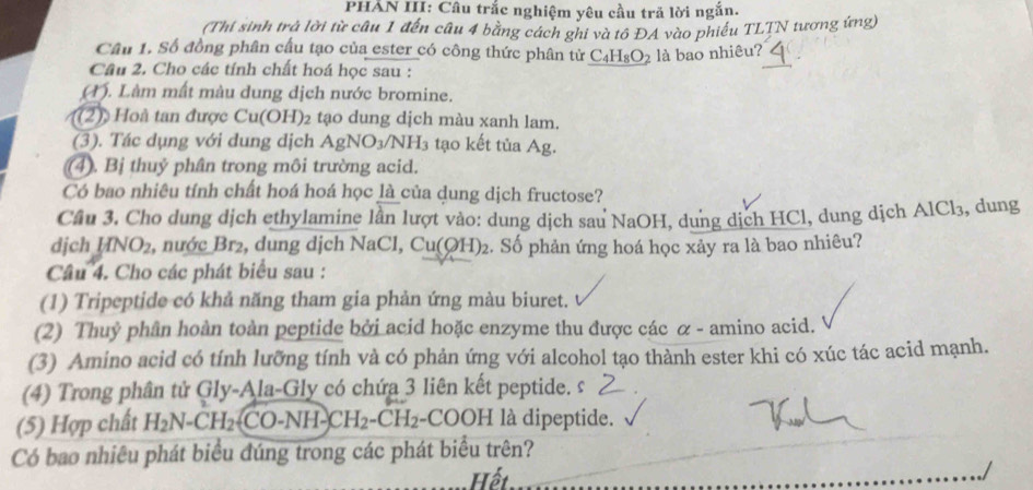 PHẢN III: Câu trắc nghiệm yêu cầu trã lời ngắn.
(Thi sinh trả lời từ câu 1 đến câu 4 bằng cách ghi và tổ ĐA vào phiếu TLTN tương ứng)
Cầu 1. Số đồng phân cấu tạo của ester có công thức phân tử C_4H_8O_2 2 là bao nhiêu? .
Câu 2. Cho các tính chất hoá học sau :
(M). Làm mất màu dung dịch nước bromine.
(2 oà tan được Cu(OH)₂ tạo dung dịch màu xanh lam.
(3). Tác dụng với dung dịch AgNO_3/NH_3 tạo kết tủa Ag.
(4). Bị thuỷ phân trong môi trường acid.
Có bao nhiêu tính chất hoá hoá học là của dung dịch fructose?
Cầu 3. Cho dung dịch ethylamine lần lượt vào: dung dịch sau NaOH, dung dịch HCl, dung dịch AlCl_3 , dung
dịch NO_2 , nước Br₂, dung dịch NaCl, Cu(OH)₂. Số phản ứng hoá học xảy ra là bao nhiêu?
Câu 4. Cho các phát biểu sau :
(1) Tripeptide có khả năng tham gia phản ứng màu biuret.
(2) Thuỷ phân hoàn toàn peptide bởi acid hoặc enzyme thu được các α - amino acid.
(3) Amino acid có tính lưỡng tính và có phản ứng với alcohol tạo thành ester khi có xúc tác acid mạnh.
(4) Trong phân tử Gly-Ala-Gly có chứa 3 liên kết peptide. s
(5) Hợp chất H_2N-CH_2(CO-NH-CH_2-CH_2 -CO OH I là dipeptide.
Có bao nhiêu phát biểu đúng trong các phát biểu trên?
Hết
./