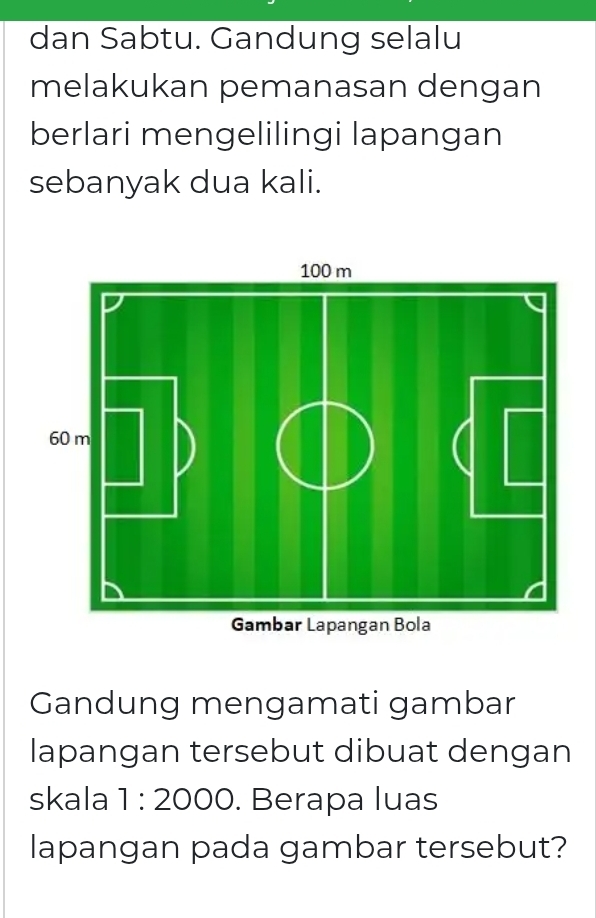 dan Sabtu. Gandung selalu 
melakukan pemanasan dengan 
berlari mengelilingi lapangan 
sebanyak dua kali. 
Gandung mengamati gambar 
lapangan tersebut dibuat dengan 
skala 1:2000. Berapa luas 
lapangan pada gambar tersebut?