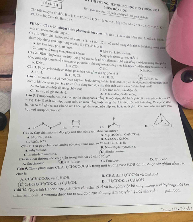 Thi tót nghiệp trung học phố thông 2025
MôN: hóa học
Đề số. [01]  Thời gian làm bài: 50 phút, không kể thời gian phát đề
Cho biết nguyên tử khối:
39;Fe=56;Cu=64;Ba=137. H=1;C=12;N=14;O=16;Na=23;Mg=24;Al=27;S=32;Cl=35.5:K=
sinh chỉ chọn một phương án.
PHÀN I. Câu trắc nghiệm nhiều phương án lựa chọn. Thi sinh trà lời từ câu 1 đến câu 12. Mỗi câu bởi thể
Câu 1. “Phức chất là hợp chất có chứa ...(1)... và các ...(2)..., nó có thể mang điện tích hoặc không mang điện
tich''. Nội dung phù hợp trong ô trống (1), (2) lần lượt là
A. ion kim loại, phân từ nước. B. kim loại kiểm, ion âm
C. nguyên từ trung tâm, phân tử liên kết. D. nguyên từ trung tâm, phối từ
Câu 2. Diêm tiêu potassium được dùng chế tạo thuốc nổ đen (làm min phá đã), đòng thời được dùng làm phân
bón, cung cấp nguyên tổ nitrogen và potassium cho cây trồng. Công thức hóa học của diêm tiêu potassium là
A. KNO_3. B. K_2CO_3. C. KCl.
Câu 3. Polyacrylonitrile có thành phân hóa học gồm các nguyên tố là
D. K_2SO_4.
A. C, H. B. C, H, Cl C. C, H. N.
Câu 4. Trong cầu chỉ có một đoạn dây kim loại, thường là kim loại lead (chì) có tác dụng ngắt đòng điện khói D. C, H, N, O.
thiết bị khi có sự cổ gia tăng nhiệt. Ưng dụng trên dựa vào tính chất vật lí nào của kim loại lead?
A. Do lead có nhiệt độ nóng chây thấp. B. Do lead mềm, dẫn điện tốt.
C. Do lead có giá thành rẻ. D. Do lead dèo, dễ đát mông
Câu 5. Tetraphosphorus (P_4) 0, còn gọi là phosphorus trắng, là một dạng thù hình phổ biến của phosphorus (Z
=15). Đây là chất rắn sáp, trong suốt, có màu trắng hoặc vàng nhạt khi tiếp xúc với ánh sáng. Pa cực kì độc
hại và có thể gây ra các vấn đề sức khóc nghiêm trọng nều tiếp xúc hoặc nuốt phải. Cầu trúc nào sau đây phù
hợp với tetraphosphorus?
P
P P P
P
P.
A. P   C. P P、 D. P P.
Câu 6. Cặp chất nào sau đây gây nên tính cứng tạm thời của nước?
A. sqrt(a) SO₄ , KCl.
B. Mg(HCO_3)_2,Ca(HCO_3)_2.
D. Na_2SO_4,K_2SO_4
C. NaCl, KCl.
Câu 7. Tên gốc-chức của amine có công thức cấu tạo CH_3-CH_2-NH_2Ih
A. ethylamine B. N-methylethylamine.
C. methylethanamine. D. diethylamine.
Câu 8. Loại đường nào có nhiều trong mía và củ cải đường? D. Glucose.
A. Saccharose. B. Cellulose. C. Fructose.
Câu 9. Thuỷ phân ester ( H_3 CH_2CH_2COOC_2H_5 trong môi trường base KOH thì thu được sản phẩm gồm các
chất là  và C_2H_5OH.
B. CH_3CH_2CH_2 COONa
A. CH_3CH_2COOK và C_2H_5OH.
C. CH_3CH_2CH_2^(-OOK ( và C_2)H_5OH. D. CH₃COOK và C_2H_5OH.
Câu 10. Quy trình Haber được phát triển vào năm 1915 và bao gồm việc bổ sung nitrogen và hydrogen đễ tạo
thành ammonia. Ammonia được tạo ra sau đó được sử dụng làm nguyên liệu để sản xuất phân bón:
Trang 1/7 - Đề số 1