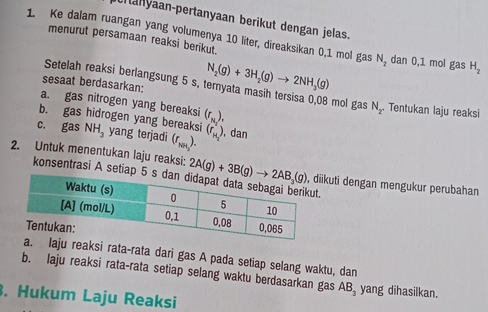 Cranyaan-pertanyaan berikut dengan jelas. 
menurut persamaan reaksi berikut. 
1. Ke dalam ruangan yang volumenya 10 liter, direaksikan 0,1 mol gas N_2 dan 0,1 mol gas H_2
sesaat berdasarkan:
N_2(g)+3H_2(g)to 2NH_3(g)
Setelah reaksi berlangsung 5 s, ternyata masih tersisa 0,08 mol gas N_2. Tentukan laju reaksi 
a. gas nitrogen yang bereaksi 
b. gas hidrogen yang bereaksi (r_N_2), 
c. gas NH_3 yang terjadi (r_NH_3). (r_H_2^2) , dan 
konsentrasi A setiap 5
2. Untuk menentukan laju reaksi: 2A(g)+3B(g)to 2AB_3(g) ikuti dengan mengukur perubahan 
laju reaksi rata-rata dari gas A pada setiap selang waktu, dan 
b. laju reaksi rata-rata setiap selang waktu berdasarkan gas AB_3 yang dihasilkan. 
. Hukum Laju Reaksi