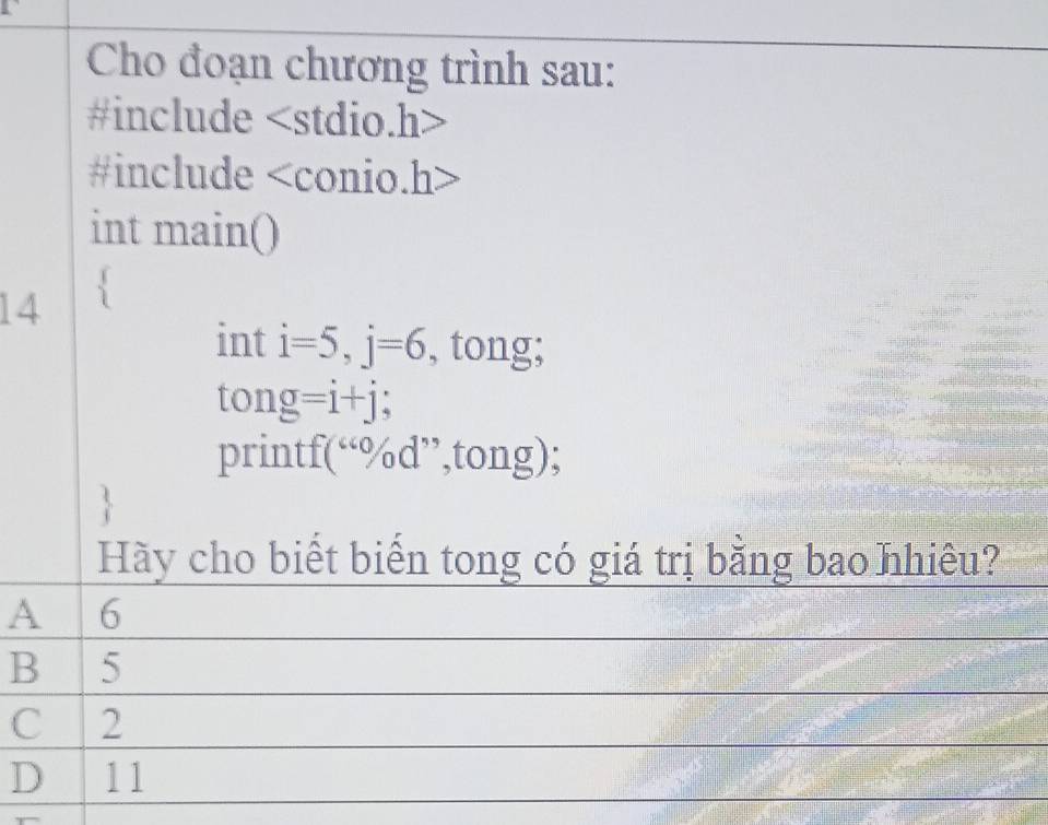 Cho đoạn chương trình sau:
#include
#include < conio.h>
int main()
14 `
int i=5, j=6 , tong;
to ng=i+j
printf(“%d”,tong);
Hy cho biết biển tong có giá trị bằng bao nhiêu?
A 6
B 5
C 2
D 11