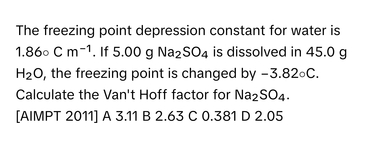 The freezing point depression constant for water is 1.86∘ C m⁻¹. If 5.00 g Na₂SO₄ is dissolved in 45.0 g H₂O, the freezing point is changed by −3.82∘C. Calculate the Van't Hoff factor for Na₂SO₄.

[AIMPT 2011] A 3.11 B 2.63 C 0.381 D 2.05