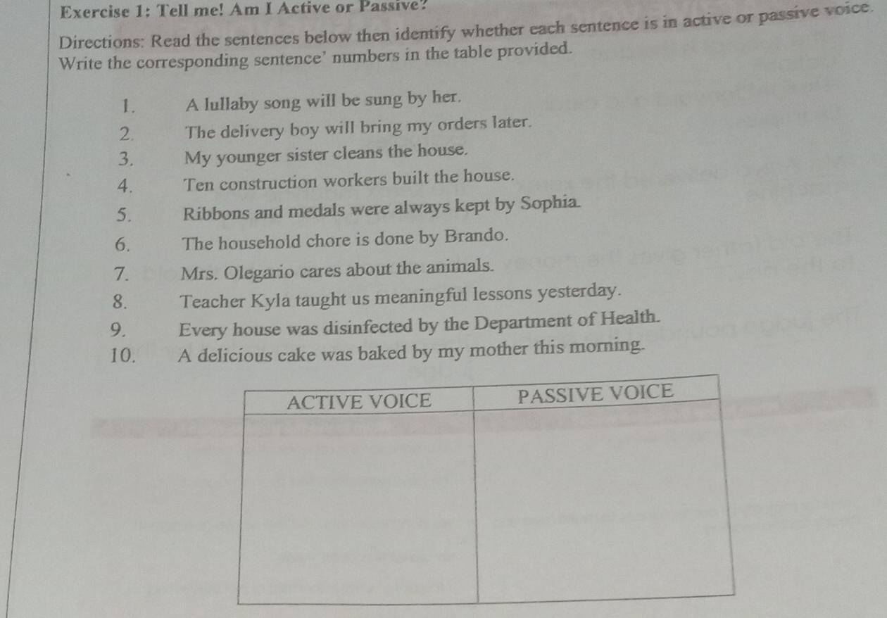 Tell me! Am I Active or Passive? 
Directions: Read the sentences below then identify whether each sentence is in active or passive voice. 
Write the corresponding sentence’ numbers in the table provided. 
1. A lullaby song will be sung by her. 
2. The delivery boy will bring my orders later. 
3. My younger sister cleans the house. 
4. Ten construction workers built the house. 
5. Ribbons and medals were always kept by Sophia. 
6. The household chore is done by Brando. 
7. Mrs. Olegario cares about the animals. 
8. Teacher Kyla taught us meaningful lessons yesterday. 
9. Every house was disinfected by the Department of Health. 
10. A delicious cake was baked by my mother this morning.