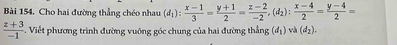 Cho hai đường thẳng chéo nhau (d_1): (x-1)/3 = (y+1)/2 = (z-2)/-2 , (d_2): (x-4)/2 = (y-4)/2 =
 (z+3)/-1 . Viết phương trình đường vuông góc chung của hai đường thẳng (d_1) và (d_2).