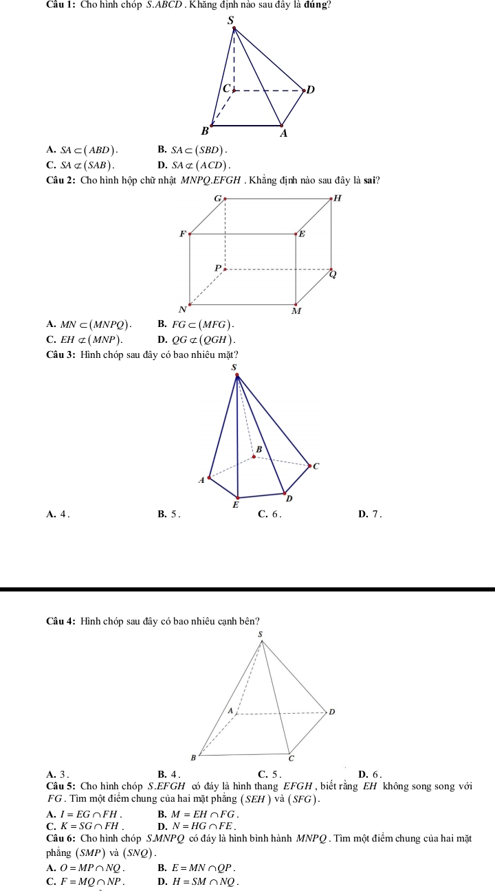 Cho hình chóp S.A BCD. Khăng định nào sau đây là đúng?
A. SA⊂ (ABD). B. SA⊂ (SBD).
C. SAnot ⊂ (SAB). D. SAnot ⊂ (ACD). 
Câu 2: Cho hình hộp chữ nhật MNPQ. EFGH. Khẳng định nào sau đây là sai?
G
H
F
E
P
Q
N
M
A. MN⊂ (MNPQ). B. FG⊂ (MFG).
C. EHnot ⊂ (MNP). D. QGnot ⊂ (QGH). 
Câu 3: Hình chóp sau đây có bao nhiêu mặt?
A. 4. B. 5.D. 7.
Câu 4: Hình chóp sau đây có bao nhiêu cạnh bên?
A. 3. B. 4 . C. 5 . D. 6 .
Câu 5: Cho hình chóp S. EFGH có đáy là hình thang EFGH , biết rằng EH không song song với
FG . Tìm một điểm chung của hai mặt phăng (SEH) và (SFG).
A. I=EG∩ FH. B. M=EH∩ FG.
C. K=SG∩ FH. D. N=HG∩ FE. 
Câu 6: Cho hình chóp S. MNPQ có đáy là hình bình hành MNPQ. Tìm một điểm chung của hai mặt
phắng (SMP)va(SNQ).
A. O=MP∩ NQ. B. E=MN∩ QP.
C. F=MQ∩ NP. D. H=SM∩ NQ.