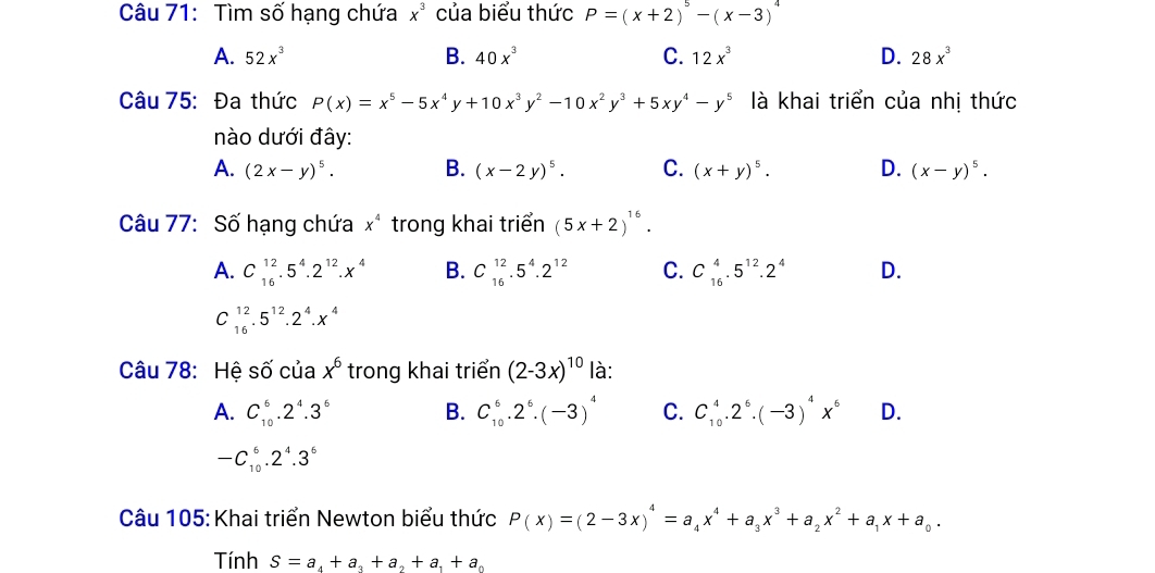 Tìm số hạng chứa x^3 của biểu thức P=(x+2)^5-(x-3)^4
A. 52x^3 B. 40x^3 C. 12x^3 D. 28x^3
Câu 75: Đa thức P(x)=x^5-5x^4y+10x^3y^2-10x^2y^3+5xy^4-y^5 là khai triển của nhị thức
nào dưới đây:
A. (2x-y)^5. B. (x-2y)^5. C. (x+y)^5. D. (x-y)^5.
Câu 77: Số hạng chứa x^4 trong khai triển (5x+2)^16.
A. C_(16)^(12).5^4.2^(12).x^4 B. C_(16)^(12).5^4.2^(12) C. C_(16)^4.5^(12).2^4 D.
C_(16)^(12).5^(12).2^4.x^4
Câu 78: Hệ số của x^6 trong khai triển (2-3x)^10 là:
A. C_(10)^6.2^4.3^6 B. C_(10)^6.2^6.(-3)^4 C. C_(10)^4.2^6.(-3)^4x^6 D.
-C_(10)^6.2^4.3^6
Câu 105: Khai triển Newton biểu thức P(x)=(2-3x)^4=a_4x^4+a_3x^3+a_2x^2+a_1x+a_0.
Tính S=a_4+a_3+a_2+a_1+a_0