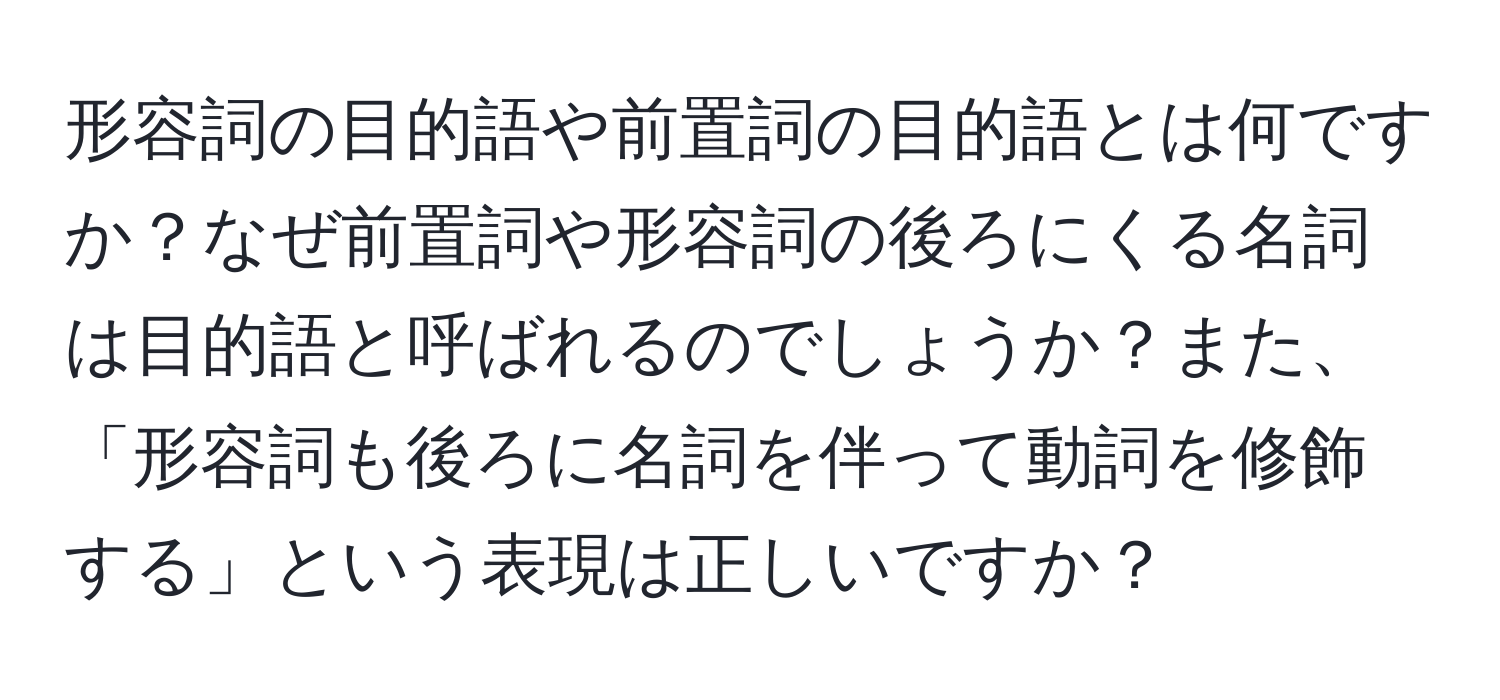 形容詞の目的語や前置詞の目的語とは何ですか？なぜ前置詞や形容詞の後ろにくる名詞は目的語と呼ばれるのでしょうか？また、「形容詞も後ろに名詞を伴って動詞を修飾する」という表現は正しいですか？