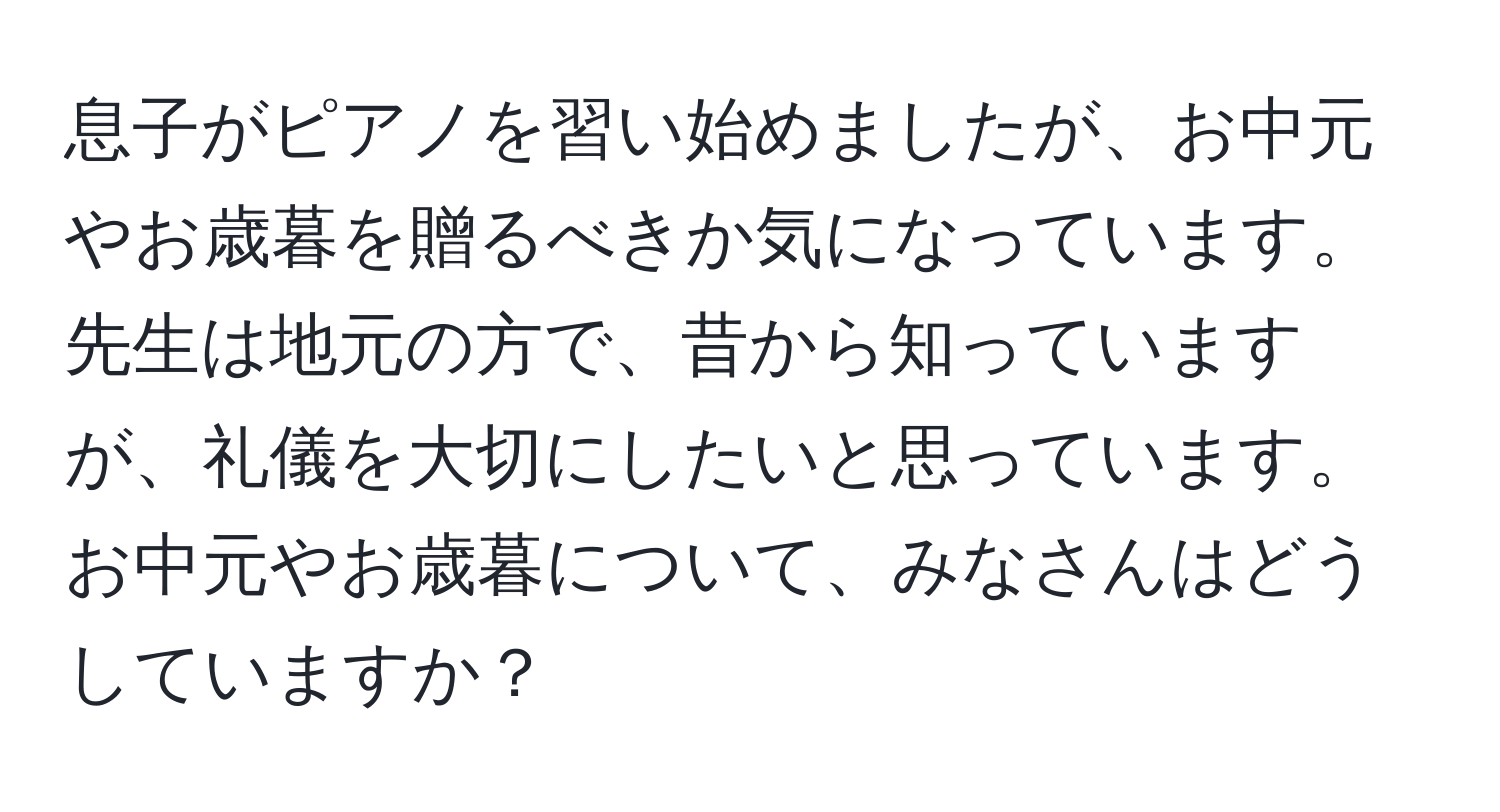 息子がピアノを習い始めましたが、お中元やお歳暮を贈るべきか気になっています。先生は地元の方で、昔から知っていますが、礼儀を大切にしたいと思っています。お中元やお歳暮について、みなさんはどうしていますか？