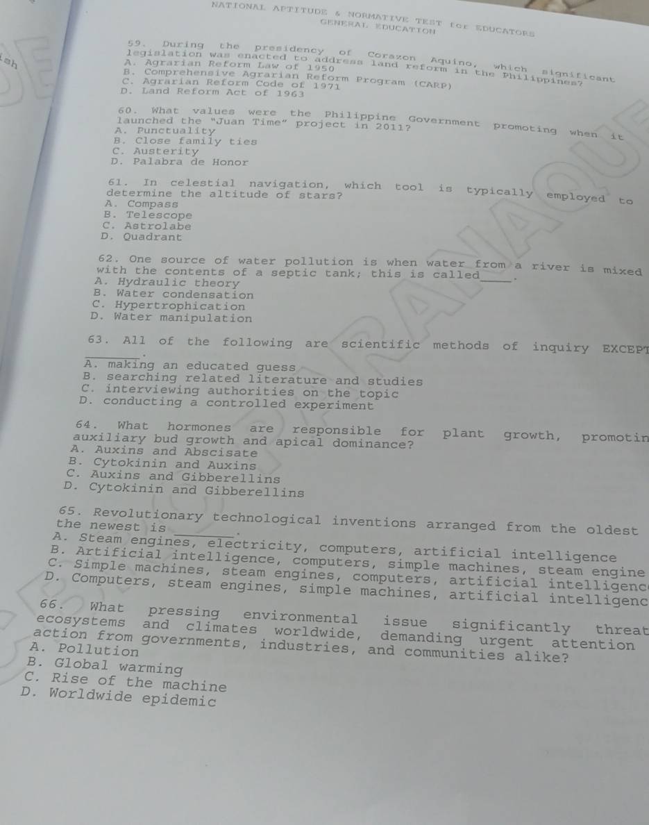 NATIONAL APTITUDE & NORMATIVE TEST tGr EDUCATORS
GENERAL EDUCATTON
59. During the presidency of Corazon Aquino, which significant
A. Agrarian Reform Law of 1950
legislation was enacted to address land reform in the Philippines.
B. Comprehensive Agrarian Reform Program (CARP)
C. Agrärian Reform Code of 1971
D. Land Reform Act of 1963
60. What values were the Philippine Government promoting when it
launched the “Juan Time” project in 2011?
A. Punctuality
B. Close family ties
C. Austerity
D. Palabra de Honor
61. In celestial navigation, which tool is typically employed to
determine the altitude of stars?
A. Compass
B. Telescope
C. Astrolabe
D. Quadrant
62. One source of water pollution is when water from a river is mixed
with the contents of a septic tank; this is called _.
A. Hydraulic theory
B. Water condensation
C. Hypertrophication
D. Water manipulation
_
63. All of the following are scientific methods of inquiry EXCEPT
A. making an educated guess
B. searching related literature and studies
C. interviewing authorities on the topic
D. conducting a controlled experiment
64. What hormones are responsible for plant growth, promotin
auxiliary bud growth and apical dominance?
A. Auxins and Abscisate
B. Cytokinin and Auxins
C. Auxins and Gibberellins
D. Cytokinin and Gibberellins
65. Revolutionary technological inventions arranged from the oldest
the newest is
A. Steam engines, electricity, computers, artificial intelligence
B. Artificial intelligence, computers, simple machines, steam engine
C. Simple machines, steam engines, computers, artificial intelligenc
D. Computers, steam engines, simple machines, artificial intelligenc
66. What pressing environmental issue significantly threat
ecosystems and climates worldwide, demanding urgent attention
action from governments, industries, and communities alike?
A. Pollution
B. Global warming
C. Rise of the machine
D. Worldwide epidemic