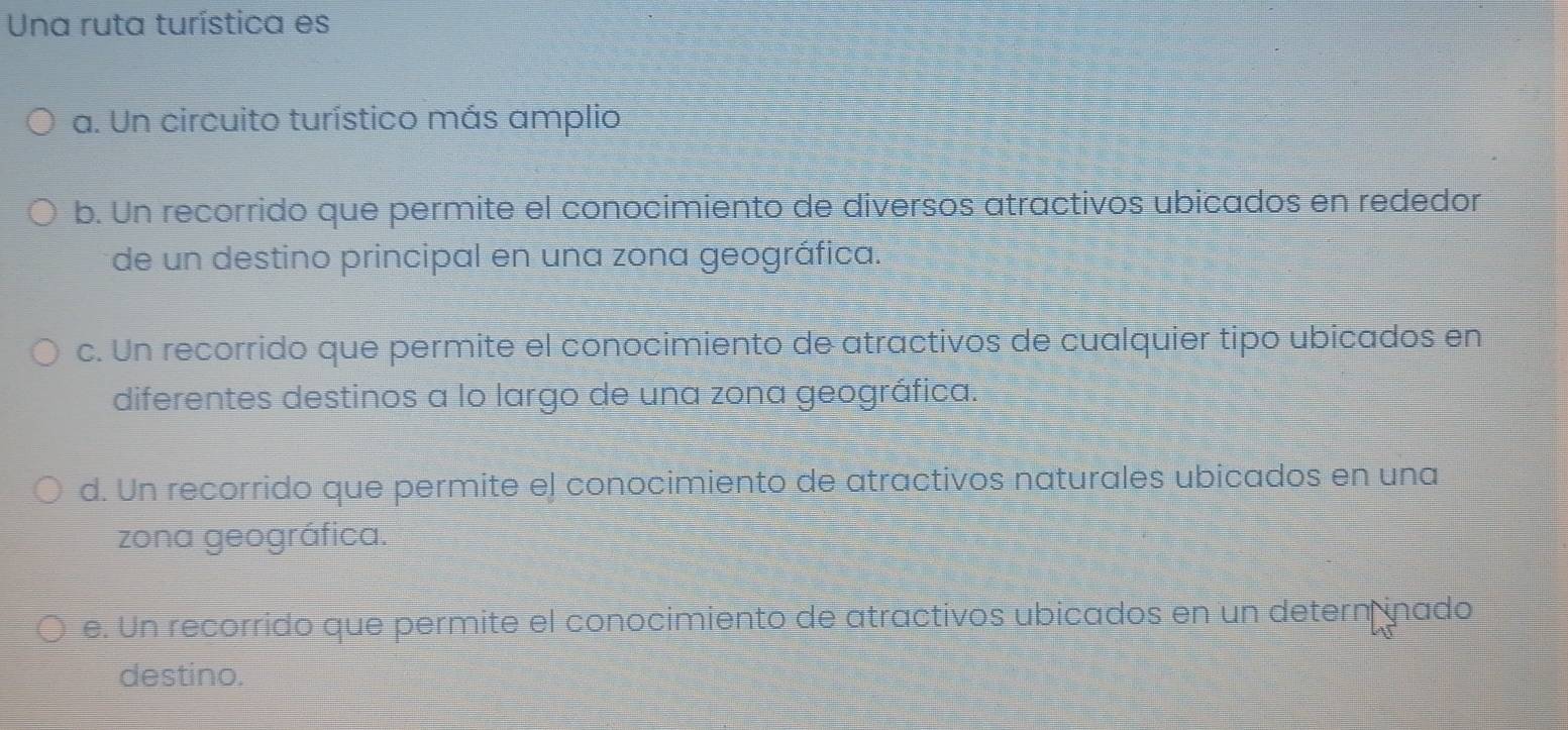 Una ruta turística es
a. Un circuito turístico más amplio
b. Un recorrido que permite el conocimiento de diversos atractivos ubicados en rededor
de un destino principal en una zona geográfica.
c. Un recorrido que permite el conocimiento de atractivos de cualquier tipo ubicados en
diferentes destinos a lo largo de una zona geográfica.
d. Un recorrido que permite el conocimiento de atractivos naturales ubicados en una
zona geográfica.
e. Un recorrido que permite el conocimiento de atractivos ubicados en un determ inado
destino.