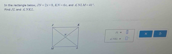 In the rectangle below, JN=2x+8, KN=6x , and ∠ NLM=41°. 
Find JL and ∠ NKL
JL=□ ×
∠ NKL=□°