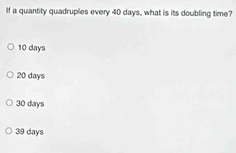 If a quantity quadruples every 40 days, what is its doubling time?
10 days
20 days
30 days
39 days