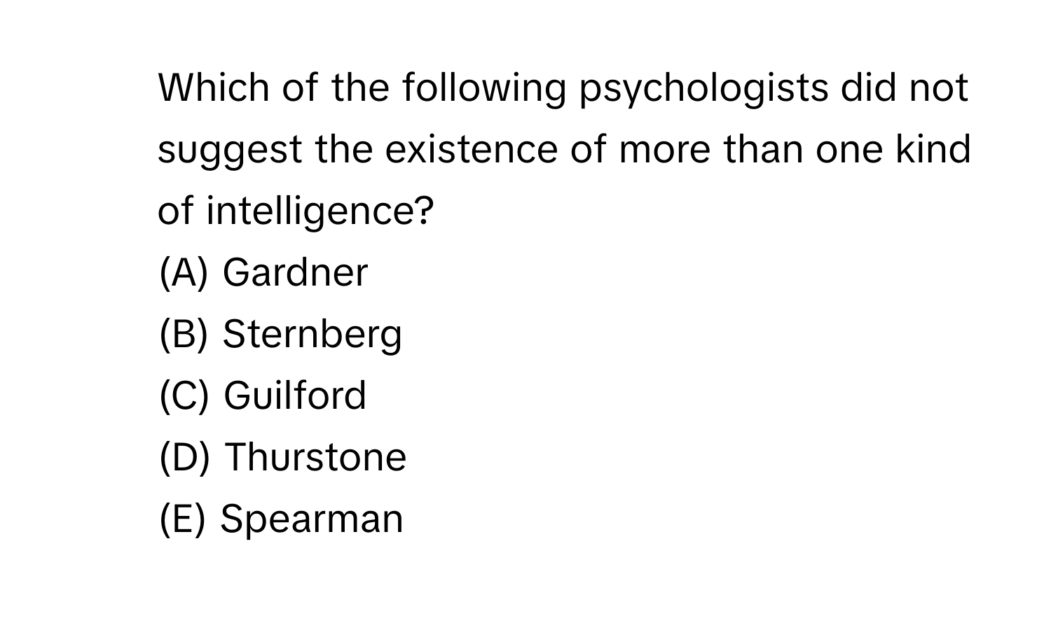 Which of the following psychologists did not suggest the existence of more than one kind of intelligence?
(A) Gardner
(B) Sternberg
(C) Guilford
(D) Thurstone
(E) Spearman