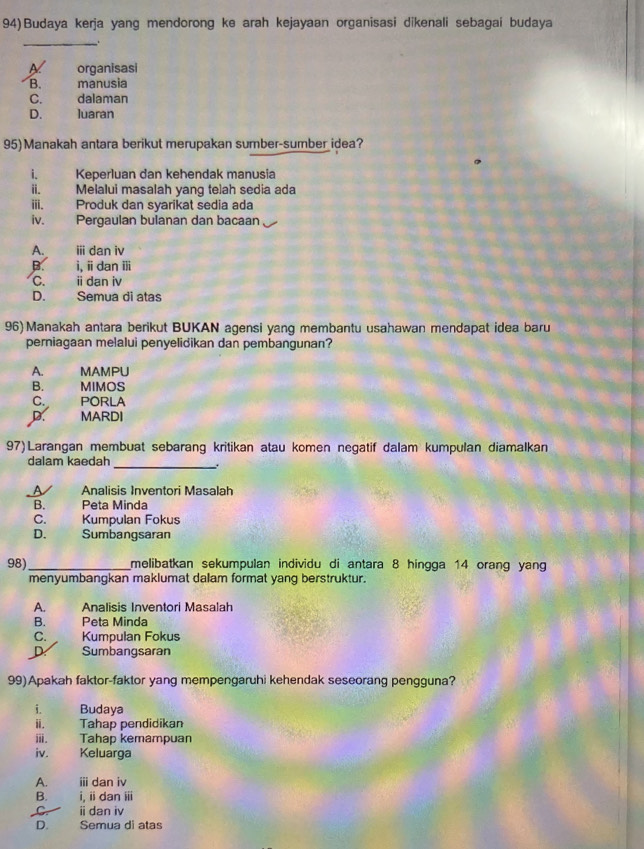 Budaya kerja yang mendorong ke arah kejayaan organisasi dikenali sebagai budaya
_.
organisasi
B. manusia
C. dalaman
D. luaran
95)Manakah antara berikut merupakan sumber-sumber idea?
i. Keperluan dan kehendak manusia
ii. Melalui masalah yang telah sedia ada
iii. Produk dan syarikat sedia ada
iv. Pergaulan bulanan dan bacaan
A. ii dan iv
B. i, idan ⅲ
C. idan iv
D. Semua di atas
96) Manakah antara berikut BUKAN agensi yang membantu usahawan mendapat idea baru
perniagaan melalui penyelidikan dan pembangunan?
A. MAMPU
B. MIMOS
C. PORLA
D. MARDI
97)Larangan membuat sebarang kritikan atau komen negatif dalam kumpulan diamalkan
dalam kaedah
_.
A Analisis Inventori Masalah
B. Peta Minda
C. Kumpulan Fokus
D. Sumbangsaran
98) _melibatkan sekumpulan individu di antara 8 hingga 14 orang yang
menyumbangkan maklumat dalam format yang berstruktur.
A. Analisis Inventori Masalah
B. Peta Minda
C. Kumpulan Fokus
D Sumbangsaran
99)Apakah faktor-faktor yang mempengaruhi kehendak seseorang pengguna?
i. Budaya
ii. Tahap pendidikan
iii. Tahap kemampuan
iv. Keluarga
A. iii dan iv
B. i, iidan ⅲ
C ⅱdan iv
D. Semua di atas