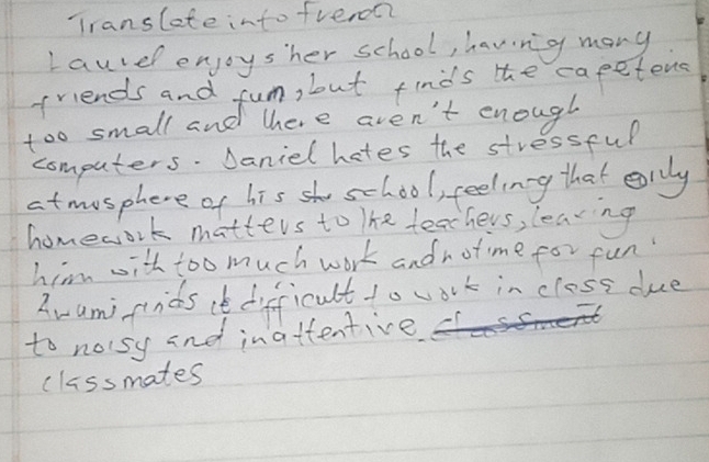 Translete into fveron? 
Lauvdl enjoysher school, havng many 
friends and fun, but finds the capetens 
too small and there aven't enough 
computers. Daniel hetes the stressful 
atmosphere of his school, feelinng that earily 
homework matters to The teachers, learing 
him with too much work andnotime for fun 
Aami finids ie difficult to work in closs due 
to noisy and inattentive 
cliss mates