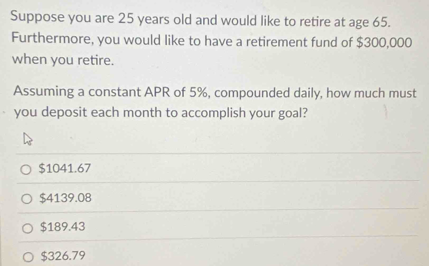 Suppose you are 25 years old and would like to retire at age 65.
Furthermore, you would like to have a retirement fund of $300,000
when you retire.
Assuming a constant APR of 5%, compounded daily, how much must
you deposit each month to accomplish your goal?
$1041.67
$4139.08
$189.43
$326.79