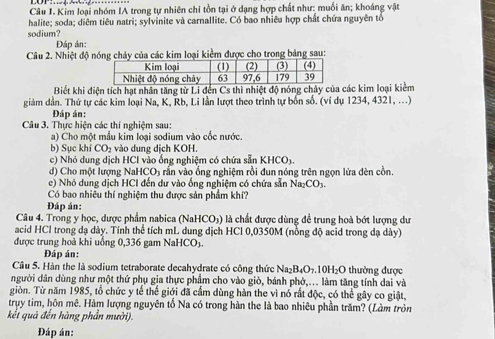 LOP:.
Câu 1. Kim loại nhóm IA trong tự nhiên chi tồn tại ở dạng hợp chất như: muối ăn; khoáng vật
halite; soda; diêm tiêu natri; sylvinite và carnallite. Có bao nhiêu hợp chất chứa nguyên tổ
sodium?
Đáp án:
Câu 2. Nhiệt độ nóng chảy của các kim loại kiềm được cho trong bảng sau:
Biết khi điện tích hạt nhân tăng từ Li đến Cs thì nhiệt độ nóng chảy của các kim loại kiềm
giảm dần. Thứ tự các kim loại Na, K, Rb, Li lần lượt theo trình tự bốn số. (ví dụ 1234, 4321, ...)
Đáp án:
Câu 3. Thực hiện các thí nghiệm sau:
a) Cho một mầu kim loại sodium vào cốc nước.
b) Sục khí CO_2 vào dung dịch KOH.
c) Nhỏ dung dịch HCl vào ống nghiệm có chứa sẵn KHCO_3.
d) Cho một lượng NaHCO3 rắn vào ống nghiệm rồi đun nóng trên ngọn lửa đèn cồn.
e) Nhỏ dung dịch HCl đến dư vào ống nghiệm có chứa sẵn Na_2CO_3.
Có bao nhiêu thí nghiệm thu được sản phẩm khí?
Đáp án:
Câu 4. Trong y học, dược phẩm nabica (NaHCO_3) ) là chất được dùng đề trung hoà bớt lượng dư
acid HCl trong dạ dày. Tính thể tích mL dung dịch HCl 0,0350M (nồng độ acid trong dạ dày)
được trung hoà khi uống 0,336 gam NaH [CO_3.
Đáp án:
Câu 5. Hàn the là sodium tetraborate decahydrate có công thức Na_2B_4O_7.10H_2O thường được
người dân dùng như một thứ phụ gia thực phẩm cho vào giò, bánh phở,... làm tăng tính dai và
giòn. Từ năm 1985, tổ chức y tế thế giới đã cấm dùng hàn the vì nó rất độc, có thể gây co giật,
truy tim, hôn mê. Hàm lượng nguyên tố Na có trong hàn the là bao nhiêu phần trăm? (Làm tròn
kết quả đến hàng phần mười).
Đáp án: