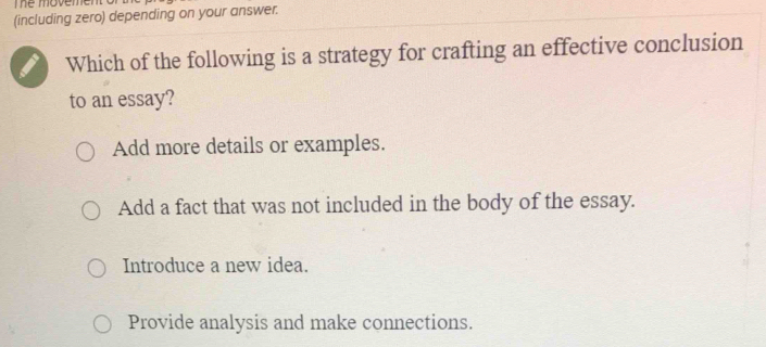 The movement of
(including zero) depending on your answer.
Which of the following is a strategy for crafting an effective conclusion
to an essay?
Add more details or examples.
Add a fact that was not included in the body of the essay.
Introduce a new idea.
Provide analysis and make connections.