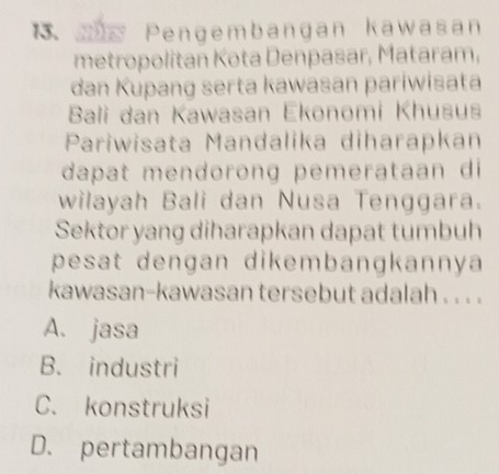 Pengembangan kawasan
metropolitan Kota Denpasar, Mataram,
đan Kupang serta kawasan pariwisata
Bali dan Kawasan Ekonomi Khusus
Pariwisata Mandalika diharapkan
dapat mendorong pemerataan di
wilayah Bali dan Nusa Tenggara.
Sektor yang diharapkan dapat tumbuh
pesat dengan dikembangkannya
kawasan-kawasan tersebut adalah . . . .
A. jasa
B. industri
C. konstruksi
D. pertambangan