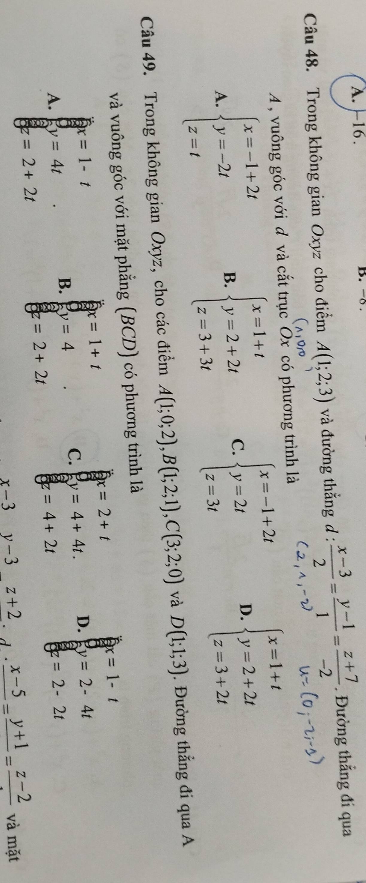 A. -16. D. -○ .
Câu 48. Trong không gian Oxyz cho điểm A(1;2;3) và đường thẳng d :  (x-3)/2 = (y-1)/1 = (z+7)/-2 . Đường thẳng đí qua
A , vuông góc với đ và cắt trục`Ox có phương trình là
A. beginarrayl x=-1+2t y=-2t z=tendarray.
B. beginarrayl x=1+t y=2+2t z=3+3tendarray.
C. beginarrayl x=-1+2t y=2t z=3tendarray.
D. beginarrayl x=1+t y=2+2t z=3+2tendarray.
Câu 49. Trong không gian Oxyz, cho các điểm A(1;0;2), B(1;2;1), C(3;2;0) và D(1;1;3). Đường thẳng đi qua A
và vuông góc với mặt phẳng (BCD) có phương trình là
x=1+t
△ x=2+t
x=1-t
x=1-t
D. y=2-4t
B. y=4
C. y=4+4t.
A. y=4t =2-2t
z=2+2t
6 =2+2t
z =4+2t
x-3 y-3 z+2 frac x-5=frac y+1=frac z-2 và mặt