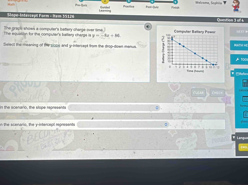 Math m o g mt 
Welcome, Sophiia 
Pre-Quiz Guided Practice Post-Quiz Finish 
Learning 
Slope-Intercept Form - Item 35126 Question 3 of 4 
The graph shows a computer's battery charge over time. Computer Battery Power NEXT 
The equation for the computer's battery charge is y=-8x+86. 
Select the meaning of the slope and y-intercept from the drop-down menus. 
MATH HE 
TOO 
Time (hours) □Refer 
CLEAR CHECK calcul 
(x) 
In the scenario, the slope represents 
formu 
n the scenario, the y-intercept represents gloss 
Langua 
ENGL