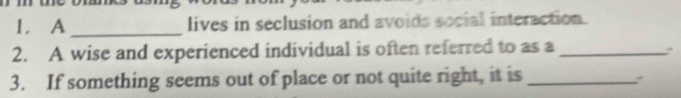 A_ lives in seclusion and avoids social interaction. 
2. A wise and experienced individual is often referred to as a_ 
: 
3. If something seems out of place or not quite right, it is_