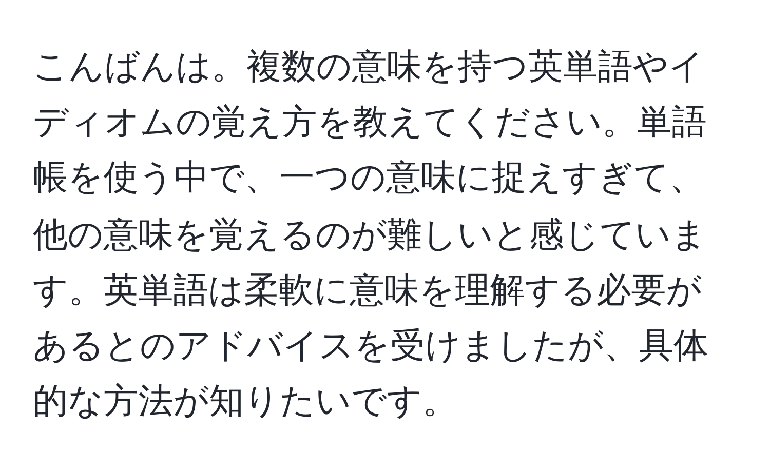 こんばんは。複数の意味を持つ英単語やイディオムの覚え方を教えてください。単語帳を使う中で、一つの意味に捉えすぎて、他の意味を覚えるのが難しいと感じています。英単語は柔軟に意味を理解する必要があるとのアドバイスを受けましたが、具体的な方法が知りたいです。