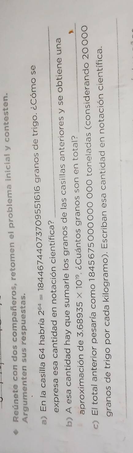 Reúnete con dos compañeros, retomen el problema inicial y contesten. 
Argumenten sus respuestas. 
_ 
a) En la casilla 64 habría 2^(64)=18446744073709 09551616 granos de trigo. ¿Cómo se 
expresa esa cantidad en notación científica? 
b) A esa cantidad hay que sumarle los granos de las casillas anteriores y se obtiene una 
aproximación de 3.68935* 10^(19) ¿ Cuántos granos son en total?_ 
c) El total anterior pesaría como 1845675000000 000 toneladas (considerando 20000
_ 
granos de trigo por cada kilogramo). Escriban esa cantidad en notación científica.