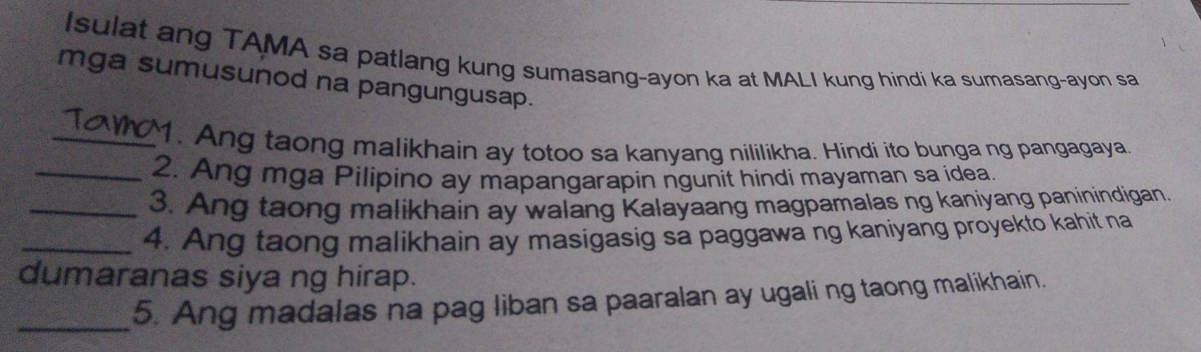 Isulat ang TAMA sa patlang kung sumasang-ayon ka at MALI kung hindi ka sumasang-ayon sa 
mga sumusunod na pangungusap. 
_1. Ang taong malikhain ay totoo sa kanyang nililikha. Hindi ito bunga ng pangagaya. 
_2. Ang mga Pilipino ay mapangarapin ngunit hindi mayaman sa idea. 
_3. Ang taong malikhain ay walang Kalayaang magpamalas ng kaniyang paninindigan. 
_4. Ang taong malikhain ay masigasig sa paggawa ng kaniyang proyekto kahit na 
dumaranas siya ng hirap. 
_5. Ang madalas na pag liban sa paaralan ay ugali ng taong malikhain.