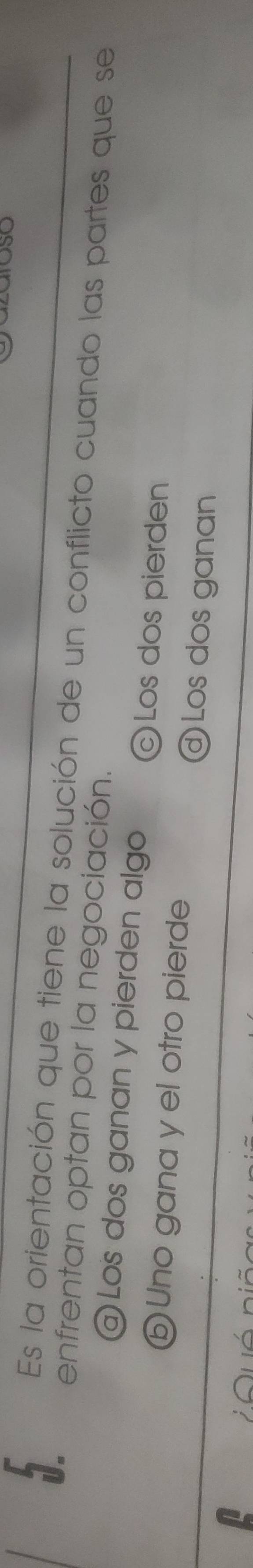 SO
Es la orientación que tiene la solución de un conflicto cuando las partes que se
enfrentan optan por la negociación.
@ Los dos ganan y pierden algo Los dos pierden
ⓑ Uno gana y el otro pierde Los dos ganan