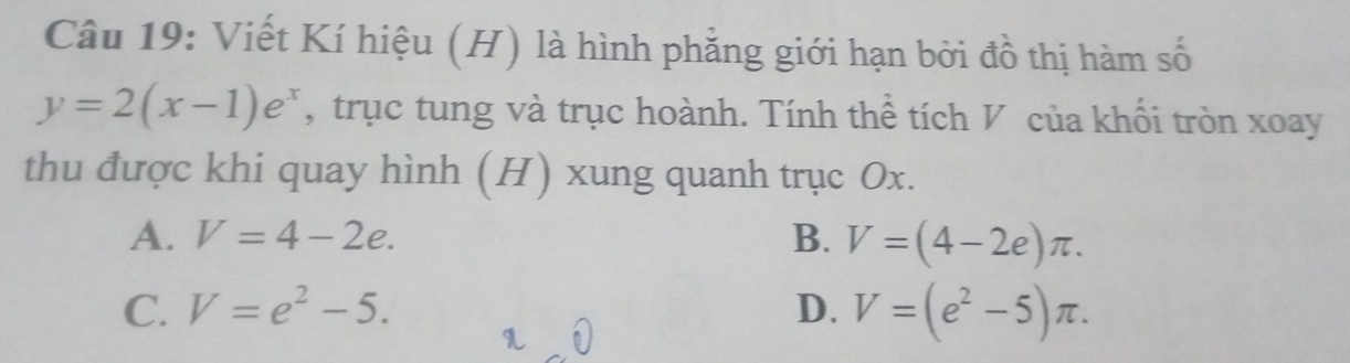 Viết Kí hiệu (H) là hình phẳng giới hạn bởi đồ thị hàm số
y=2(x-1)e^x , trục tung và trục hoành. Tính thể tích V của khổi tròn xoay
thu được khi quay hình (H) xung quanh trục Ox.
A. V=4-2e. B. V=(4-2e)π.
C. V=e^2-5. D. V=(e^2-5)π.