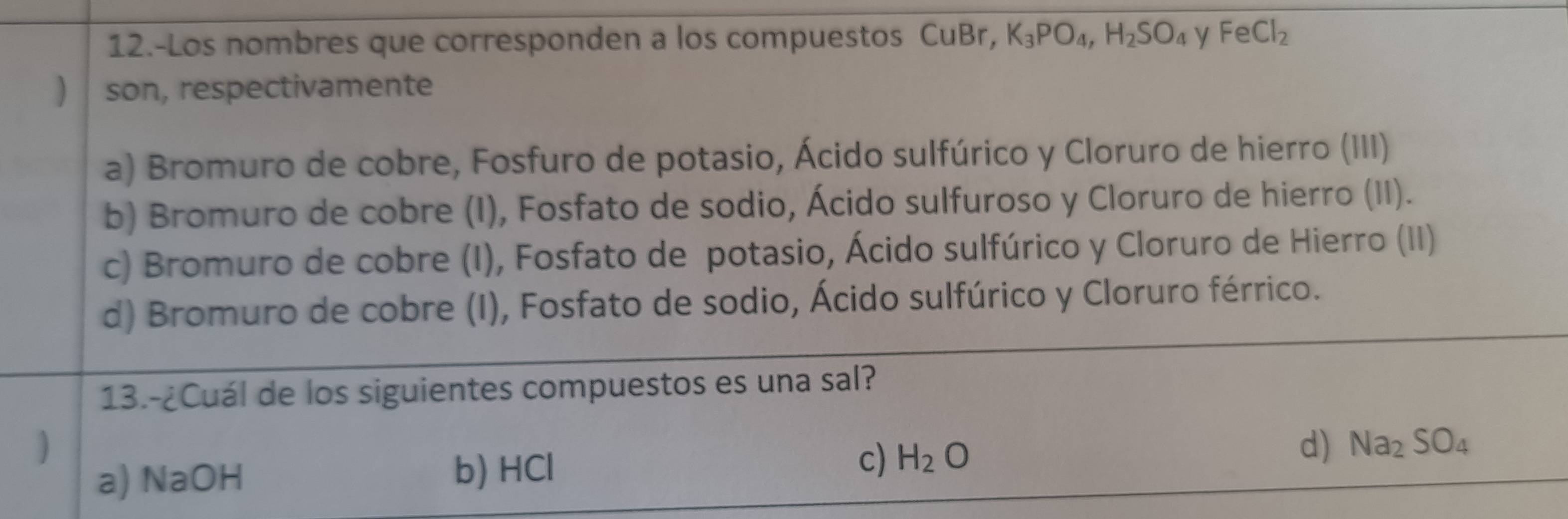 12.-Los nombres que corresponden a los compuestos CuBr, K_3PO_4, H_2SO_4 y FeCl_2
) son, respectivamente
a) Bromuro de cobre, Fosfuro de potasio, Ácido sulfúrico y Cloruro de hierro (III)
b) Bromuro de cobre (I), Fosfato de sodio, Ácido sulfuroso y Cloruro de hierro (II).
c) Bromuro de cobre (I), Fosfato de potasio, Ácido sulfúrico y Cloruro de Hierro (II)
d) Bromuro de cobre (I), Fosfato de sodio, Ácido sulfúrico y Cloruro férrico.
13.-¿Cuál de los siguientes compuestos es una sal?
a) NaOH b) HCl c) H_2O d) Na_2SO_4