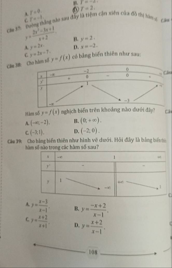 B. T=-2.
A. T=0.
T=2,
Cầu 37: Đường thắng nào sau đây là tiệm cận xiên của đồ thị hàm 4 Cã9 C. T=-1.
y= (2x^2-3x+1)/x+2 . B. y=2.
A. y=2x.
C. y=2x-7. D. x=-2.
Cầu 38: y=f(x) có bảng biến thiên như sau:
u
Hàm số y=f(x) nghịch biến trên khưới đây? Câ
A. (-∈fty ;-2). B. (0;+∈fty ).
D.
C. (-3;1). (-2;0).
Câu 39: Cho bảng biến thiên như hình vẽ dưới. Hỏi đây là bảng biến th
hàm số nào trong các hàm số sau?
C
A. y= (x-3)/x-1 , B. y= (-x+2)/x-1 .
C. y= (x+2)/x+1 . D. y= (x+2)/x-1 .
f
108