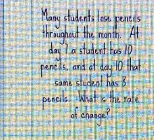 Many students lose pencils 
throughout the month. At
day 7 a student has 10
peneils, and at day 10 that 
same student has 8
pencils What is the rate 
of change?