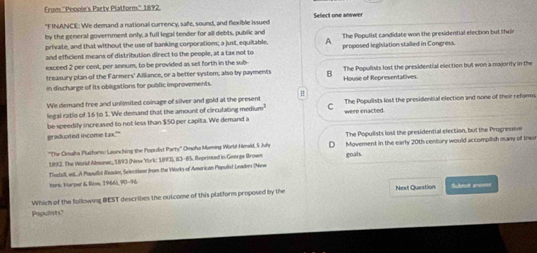 From ''People's Party Platform.'' 1892.
"FINANCE: We demand a national currency, safe, sound, and flexible issued Select one answer
by the general government only, a full legal tender for all debts, public and
The Populist candidate won the presidential election but their
private, and that without the use of banking corporations; a just, equitable, A proposed legislation stalled in Congress.
and efficient means of distribution direct to the people, at a tax not to
exceed 2 per cent, per annum, to be provided as set forth in the sub-
treasury plan of the Farmers' Alliance, or a better system; also by payments B The Populists lost the presidential election but won a majority in the
in discharge of its obligations for public improvements. House of Representatives
We demand free and unlimited coinage of silver and gold at the present H
legal ratio of 16 to 1. We demand that the amount of circulating medium² C were enacted. The Populists lost the presidential election and none of their reforms
be speedily increased to not less than $50 per capita. We demand a
graduated income tax.""
The Populists lost the presidential election, but the Progressive
'The Omaha Platforme Launching the Populist Party'' Omoha Moring World-Henald, 5 July D Movement in the early 20th century would accomplish many of their
1892. The World Alessnac, 1893 (New York: 1893), 83-85, Reprinted in George Brown goals.
Tindall, ed...A Popudist Reader, Selections from the Works of American Populist Leaders (New
Yark, Harper & Row, 1966), 90-96
Which of the following BEST describes the outcome of this platform proposed by the Next Question Submst answer
Papulists?