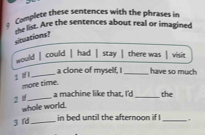 Complete these sentences with the phrases in 
the list. Are the sentences about real or imagined 
situations? 
would | could | had | stay | there was | visit 
1 Ifl_ 
a clone of myself, I _have so much 
more time. 
2 If_ 
a machine like that, I'd _the 
whole world. 
3 r'd_ 
in bed until the afternoon if I _.