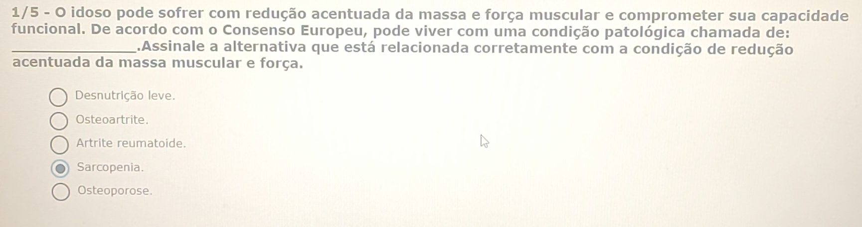 1/5 - O idoso pode sofrer com redução acentuada da massa e força muscular e comprometer sua capacidade
funcional. De acordo com o Consenso Europeu, pode viver com uma condição patológica chamada de:
_.Assinale a alternativa que está relacionada corretamente com a condição de redução
acentuada da massa muscular e força.
Desnutrição leve.
Osteoartrite.
Artrite reumatoide.
Sarcopenia.
Osteoporose.