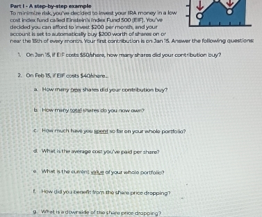 A step-by-step example 
To minimize risk, you've decided to invest your IRA money in a low 
cost index fund called Einstein's Index Fund 500 (EIF), You've 
decided you can afford to invest $200 per month, and your 
account is set to automatically buy $200 worth of shares on or 
near the 15th of every month. Your first contribution is on Jan 15. Answer the following questions: 
1. On Jan 15, if EIF costs $50 /share, how many shares did your contribution buy? 
2. On Feb 15, if EIF costs $40 share... 
a. How many new shares did your contribution buy? 
b. How many total shares do you now own? 
c. How much have you spent so far on your whole portfolie? 
d. What is the average cost you've paid per share? 
e What is the curent value of your whole portfolic? 
f How did you benefit from the share price dropping? 
g. What is a downside of the share price dropping?